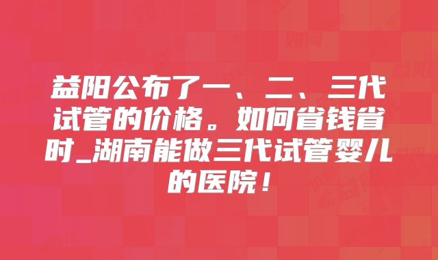 益阳公布了一、二、三代试管的价格。如何省钱省时_湖南能做三代试管婴儿的医院!