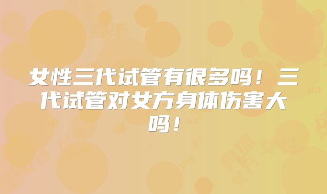 女性三代试管有很多吗！三代试管对女方身体伤害大吗！