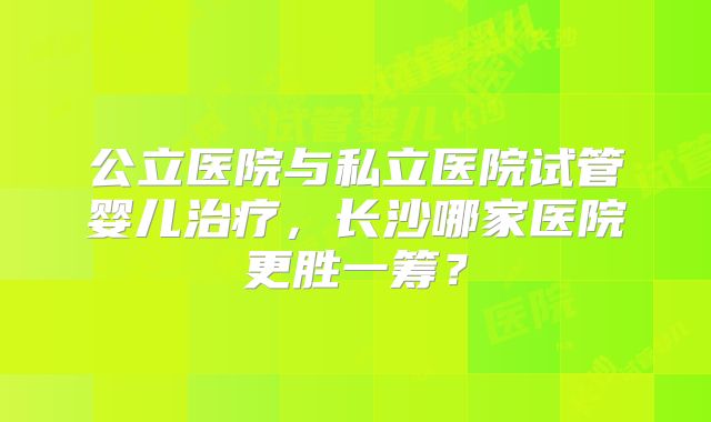 公立医院与私立医院试管婴儿治疗，长沙哪家医院更胜一筹？