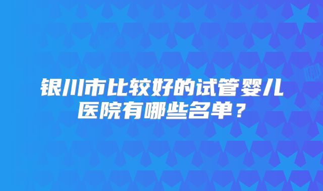 银川市比较好的试管婴儿医院有哪些名单？