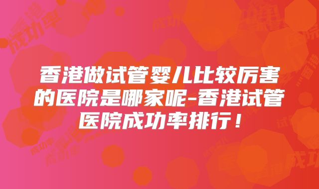 香港做试管婴儿比较厉害的医院是哪家呢-香港试管医院成功率排行！