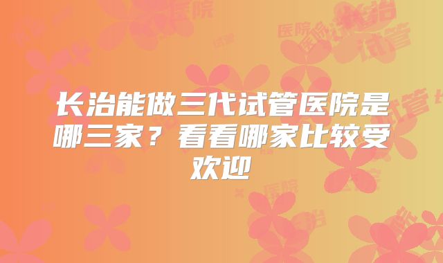 长治能做三代试管医院是哪三家？看看哪家比较受欢迎