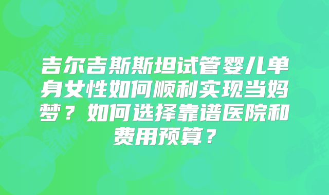 吉尔吉斯斯坦试管婴儿单身女性如何顺利实现当妈梦？如何选择靠谱医院和费用预算？