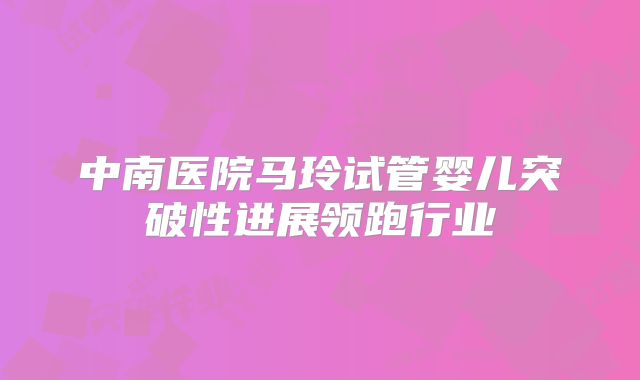 中南医院马玲试管婴儿突破性进展领跑行业