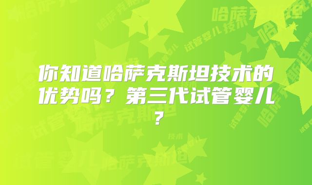 你知道哈萨克斯坦技术的优势吗？第三代试管婴儿？