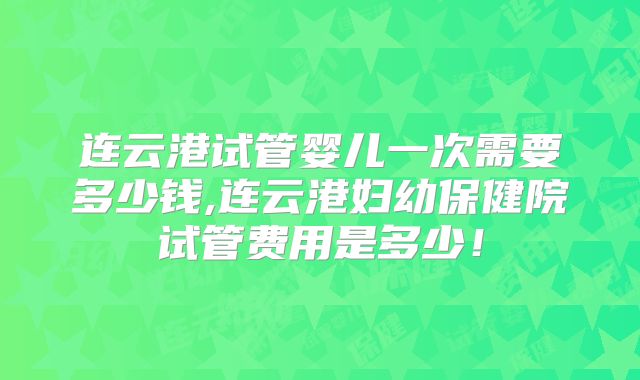 连云港试管婴儿一次需要多少钱,连云港妇幼保健院试管费用是多少！