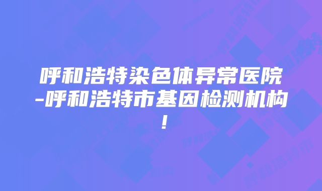 呼和浩特染色体异常医院-呼和浩特市基因检测机构！