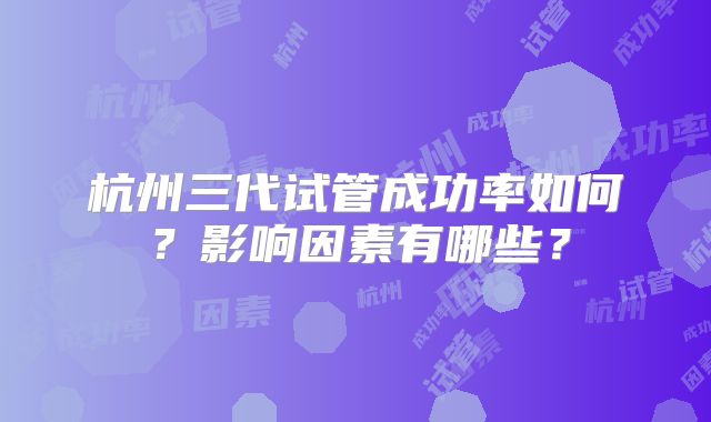 杭州三代试管成功率如何?影响因素有哪些?