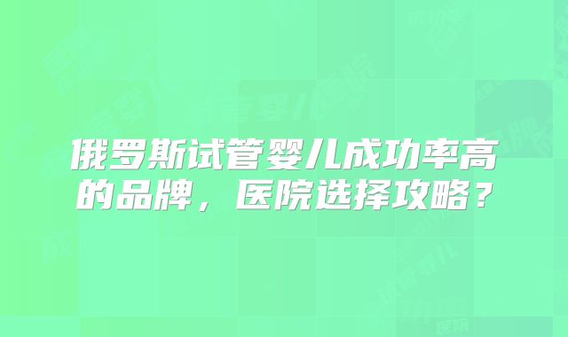 俄罗斯试管婴儿成功率高的品牌，医院选择攻略？