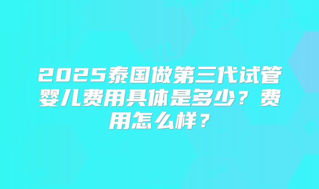 2025泰国做第三代试管婴儿费用具体是多少？费用怎么样？