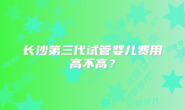长沙第三代试管婴儿费用高不高？