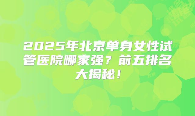 2025年北京单身女性试管医院哪家强？前五排名大揭秘！