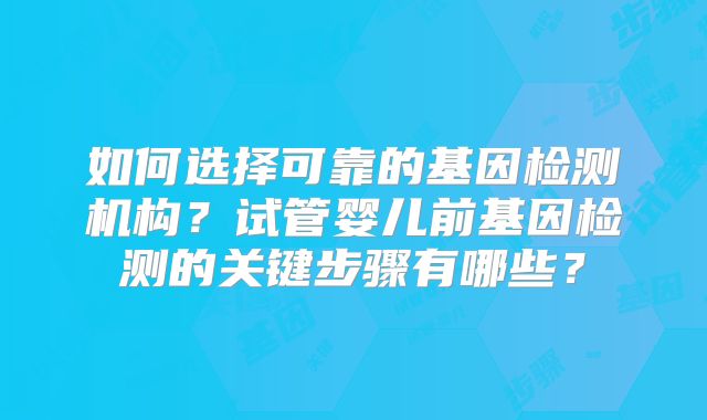 如何选择可靠的基因检测机构？试管婴儿前基因检测的关键步骤有哪些？