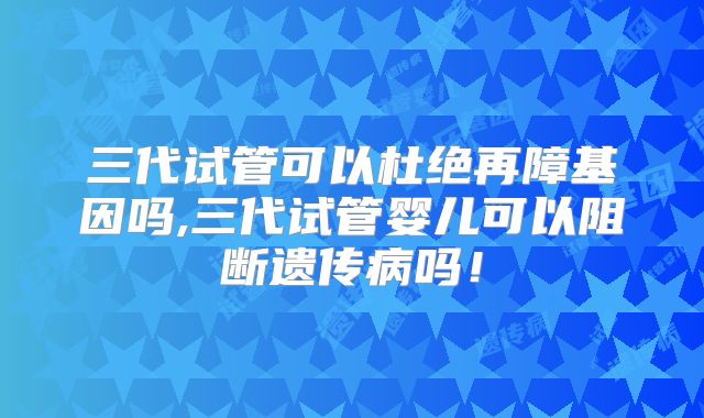三代试管可以杜绝再障基因吗,三代试管婴儿可以阻断遗传病吗！