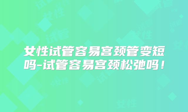 女性试管容易宫颈管变短吗-试管容易宫颈松弛吗！