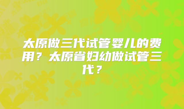 太原做三代试管婴儿的费用？太原省妇幼做试管三代？