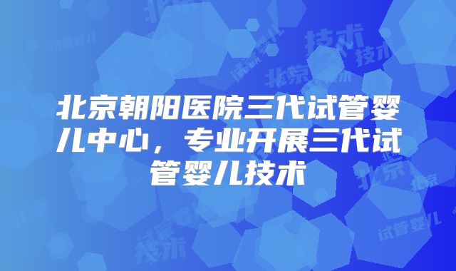 北京朝阳医院三代试管婴儿中心，专业开展三代试管婴儿技术