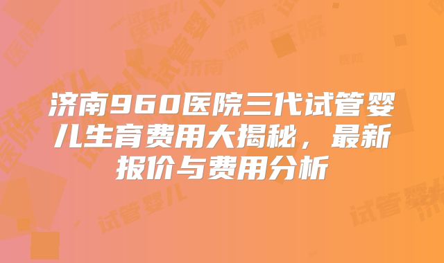济南960医院三代试管婴儿生育费用大揭秘，最新报价与费用分析