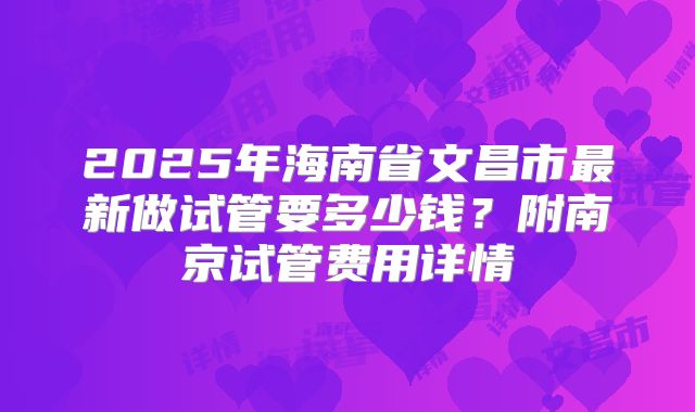 2025年海南省文昌市最新做试管要多少钱？附南京试管费用详情