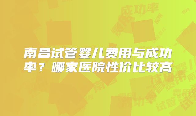 南昌试管婴儿费用与成功率？哪家医院性价比较高