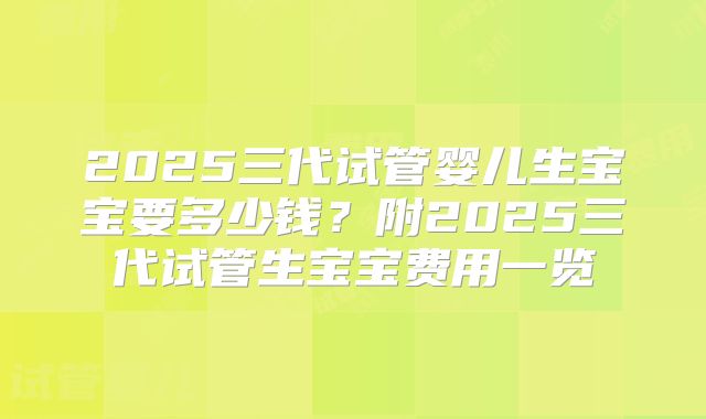 2025三代试管婴儿生宝宝要多少钱？附2025三代试管生宝宝费用一览