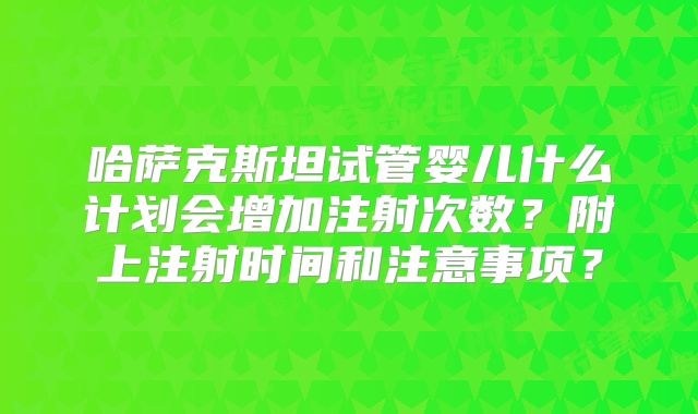 哈萨克斯坦试管婴儿什么计划会增加注射次数？附上注射时间和注意事项？
