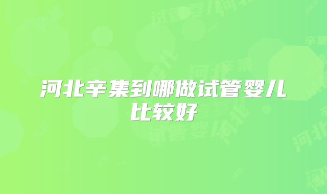 河北辛集到哪做试管婴儿比较好
