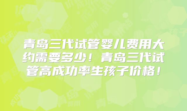 青岛三代试管婴儿费用大约需要多少！青岛三代试管高成功率生孩子价格！