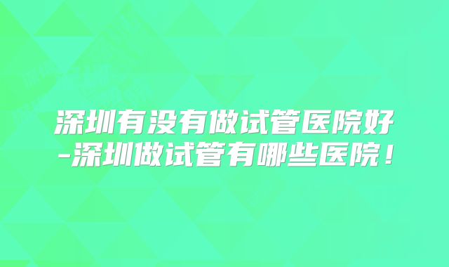 深圳有没有做试管医院好-深圳做试管有哪些医院!