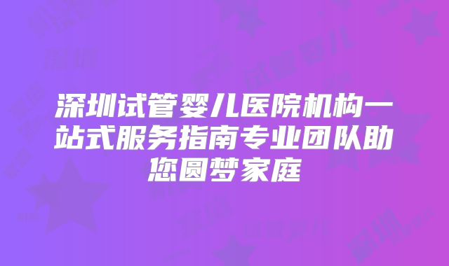 深圳试管婴儿医院机构一站式服务指南专业团队助您圆梦家庭