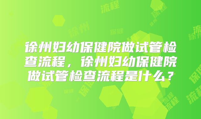 徐州妇幼保健院做试管检查流程,徐州妇幼保健院做试管检查流程是什么?