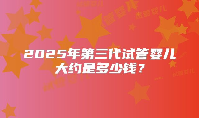 2025年第三代试管婴儿大约是多少钱？