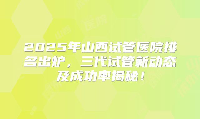 2025年山西试管医院排名出炉，三代试管新动态及成功率揭秘！