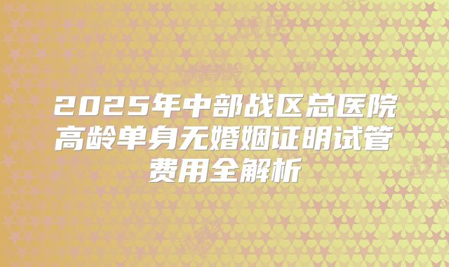 2025年中部战区总医院高龄单身无婚姻证明试管费用全解析