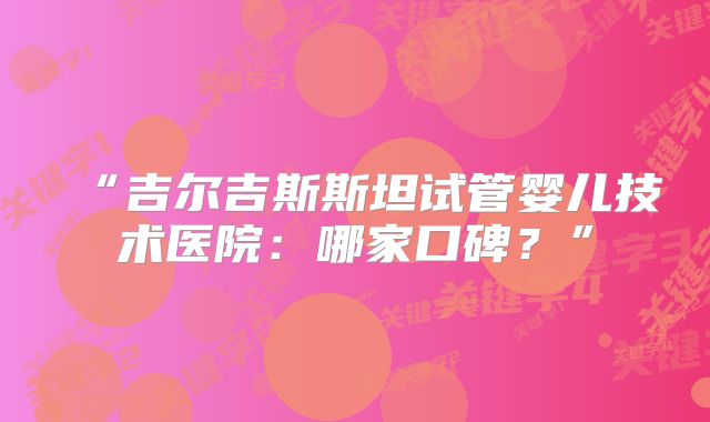 “吉尔吉斯斯坦试管婴儿技术医院：哪家口碑？”