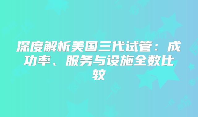 深度解析美国三代试管:成功率、服务与设施全数比较