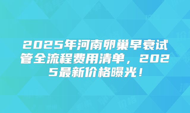 2025年河南卵巢早衰试管全流程费用清单,2025最新价格曝光!