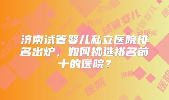济南试管婴儿私立医院排名出炉，如何挑选排名前十的医院？