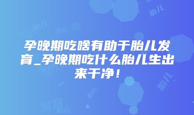 孕晚期吃啥有助于胎儿发育_孕晚期吃什么胎儿生出来干净!