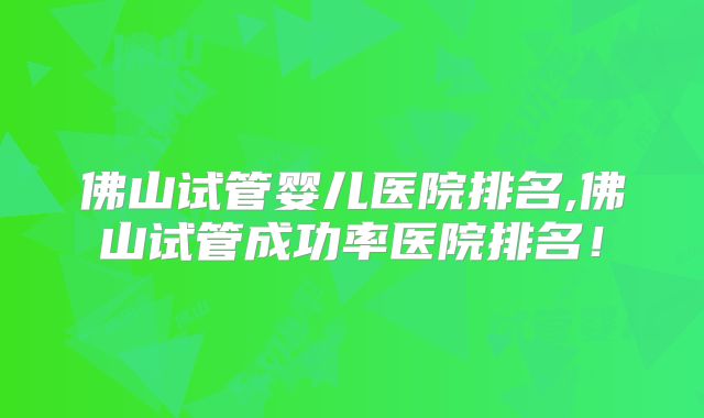 佛山试管婴儿医院排名,佛山试管成功率医院排名!
