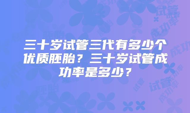 三十岁试管三代有多少个优质胚胎？三十岁试管成功率是多少？