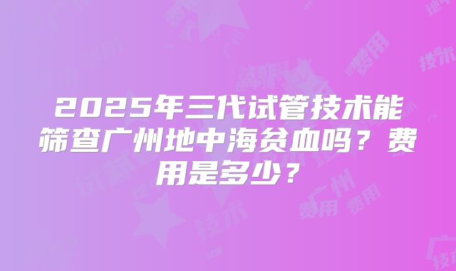 2025年三代试管技术能筛查广州地中海贫血吗？费用是多少？