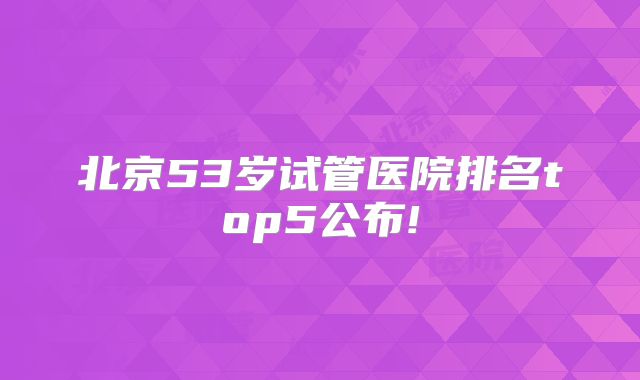 北京53岁试管医院排名top5公布!
