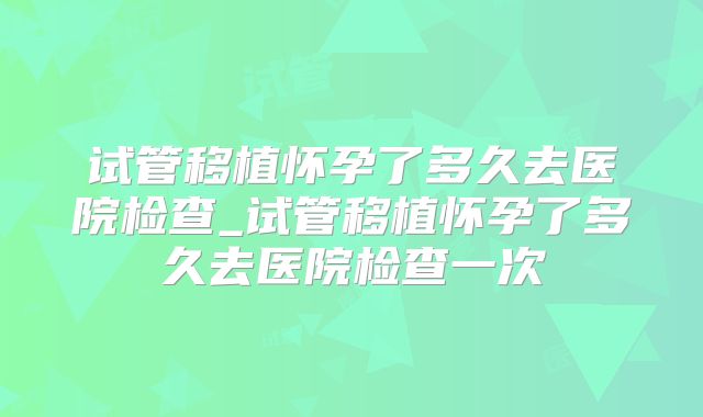 试管移植怀孕了多久去医院检查_试管移植怀孕了多久去医院检查一次