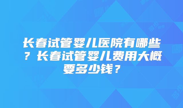 长春试管婴儿医院有哪些？长春试管婴儿费用大概要多少钱？