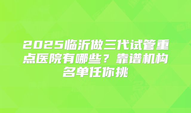 2025临沂做三代试管重点医院有哪些？靠谱机构名单任你挑