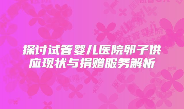 探讨试管婴儿医院卵子供应现状与捐赠服务解析