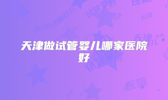 天津做试管婴儿哪家医院好