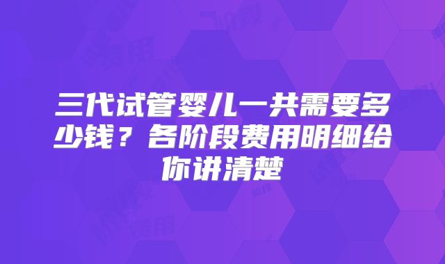 三代试管婴儿一共需要多少钱？各阶段费用明细给你讲清楚