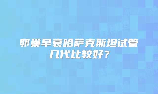 卵巢早衰哈萨克斯坦试管几代比较好？